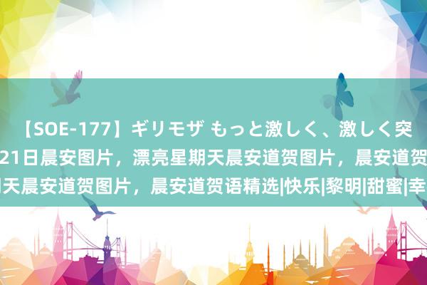 【SOE-177】ギリモザ もっと激しく、激しく突いて Ami 2024年5月21日晨安图片，漂亮星期天晨安道贺图片，晨安道贺语精选|快乐|黎明|甜蜜|幸福