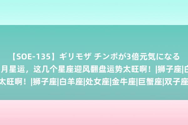 【SOE-135】ギリモザ チンポが3倍元気になる励ましセックス Ami 5月星运，这几个星座迎风翻盘运势太旺啊！|狮子座|白羊座|处女座|金牛座|巨蟹座|双子座|星座女