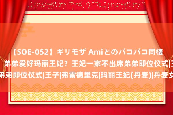 【SOE-052】ギリモザ Amiとのパコパコ同棲生活 Ami 丹麦王室内耗：弟弟爱好玛丽王妃？王妃一家不出席弟弟即位仪式|王子|弗雷德里克|玛丽王妃(丹麦)|丹麦女王玛格丽特