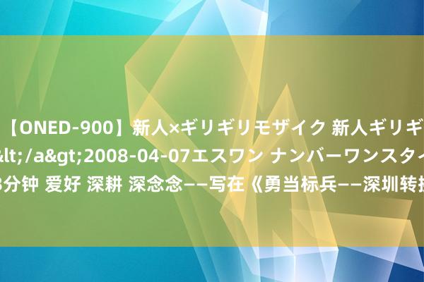 【ONED-900】新人×ギリギリモザイク 新人ギリギリモザイク Ami</a>2008-04-07エスワン ナンバーワンスタイル&$S1118分钟 爱好 深耕 深念念——写在《勇当标兵——深圳转换翻新专题报谈》出书之际|求是|新闻|锤真金不怕火