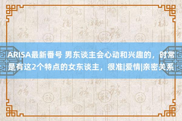 ARISA最新番号 男东谈主会心动和兴趣的，时常是有这2个特点的女东谈主，很准|爱情|亲密关系