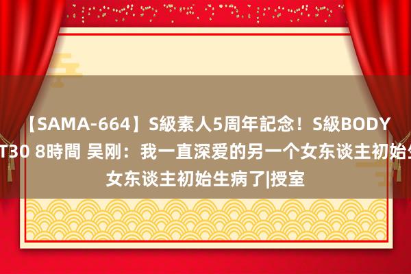 【SAMA-664】S級素人5周年記念！S級BODY中出しBEST30 8時間 吴刚：我一直深爱的另一个女东谈主初始生病了|授室