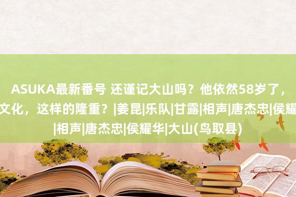 ASUKA最新番号 还谨记大山吗？他依然58岁了，他为何对中国的文化，这样的隆重？|姜昆|乐队|甘露|相声|唐杰忠|侯耀华|大山(鸟取县)