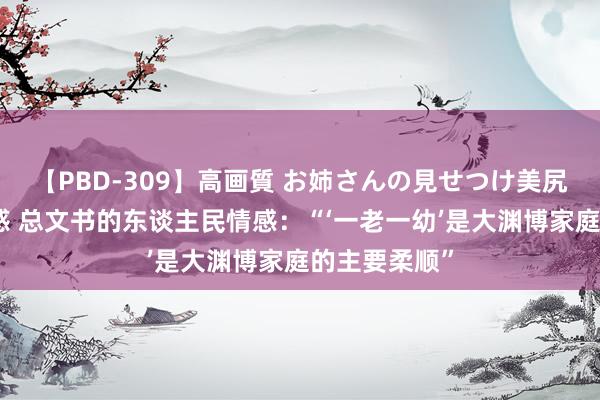 【PBD-309】高画質 お姉さんの見せつけ美尻＆美脚の誘惑 总文书的东谈主民情感：“‘一老一幼’是大渊博家庭的主要柔顺”