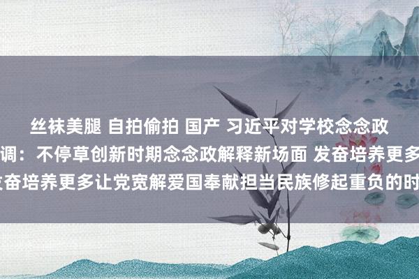 丝袜美腿 自拍偷拍 国产 习近平对学校念念政课开拓作出热切指令强调：不停草创新时期念念政解释新场面 发奋培养更多让党宽解爱国奉献担当民族修起重负的时期新东说念主