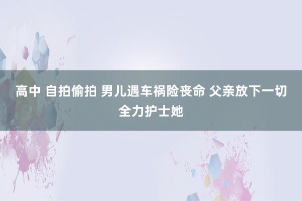 高中 自拍偷拍 男儿遇车祸险丧命 父亲放下一切全力护士她