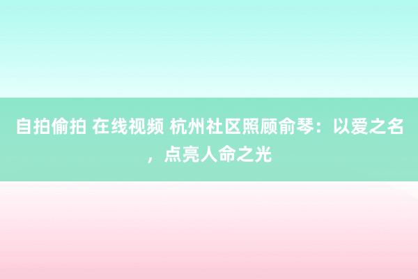 自拍偷拍 在线视频 杭州社区照顾俞琴：以爱之名，点亮人命之光