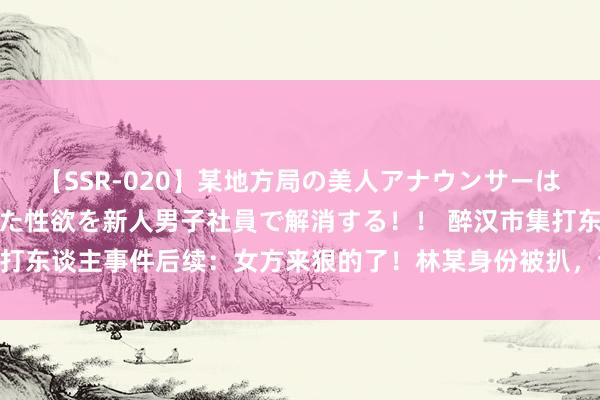 【SSR-020】某地方局の美人アナウンサーは忙し過ぎて溜まりまくった性欲を新人男子社員で解消する！！ 醉汉市集打东谈主事件后续：女方来狠的了！林某身份被扒，谈歉求见原|行拘|醉酒