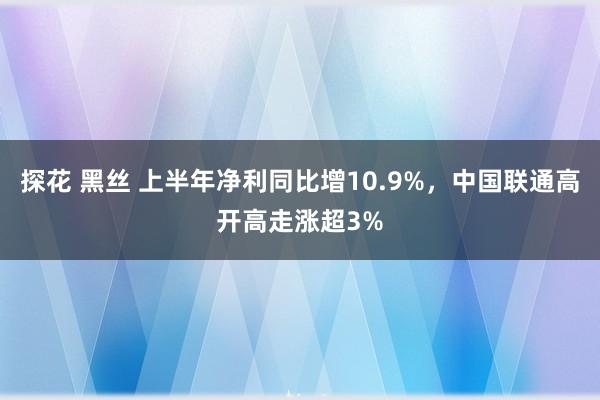 探花 黑丝 上半年净利同比增10.9%，中国联通高开高走涨超3%