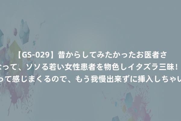 【GS-029】昔からしてみたかったお医者さんゴッコ ニセ医者になって、ソソる若い女性患者を物色しイタズラ三昧！パンツにシミまで作って感じまくるので、もう我慢出来ずに挿入しちゃいました。ああ、昔から憧れていたお医者さんゴッコをついに達成！ 三连板勘设股份：参股的翰凯斯智能期间有限公司尚未杀青盈利 对公司事迹影响有限