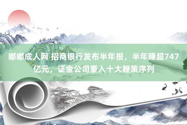 嘟嘟成人网 招商银行发布半年报，半年赚超747亿元，证金公司重入十大鞭策序列