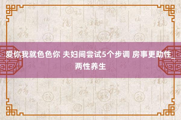 爱你我就色色你 夫妇间尝试5个步调 房事更助性_两性养生