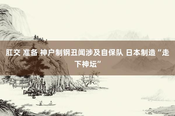 肛交 准备 神户制钢丑闻涉及自保队 日本制造“走下神坛”