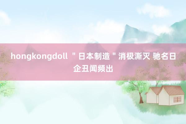 hongkongdoll ＂日本制造＂消极澌灭 驰名日企丑闻频出