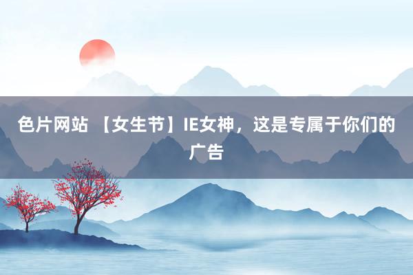 色片网站 【女生节】IE女神，这是专属于你们的广告