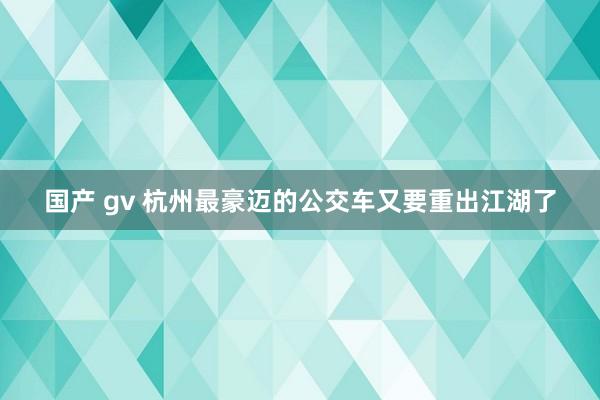 国产 gv 杭州最豪迈的公交车又要重出江湖了