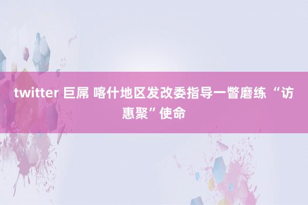 twitter 巨屌 喀什地区发改委指导一瞥磨练 “访惠聚”使命