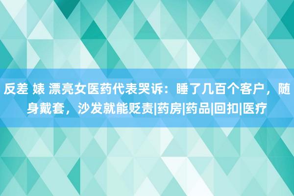 反差 婊 漂亮女医药代表哭诉：睡了几百个客户，随身戴套，沙发就能贬责|药房|药品|回扣|医疗