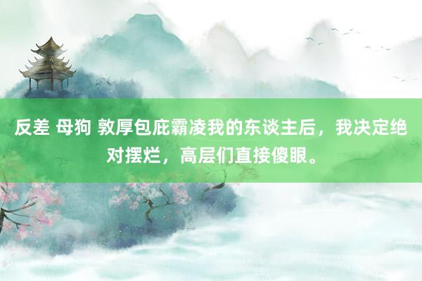 反差 母狗 敦厚包庇霸凌我的东谈主后，我决定绝对摆烂，高层们直接傻眼。