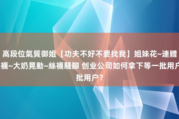 高段位氣質御姐【功夫不好不要找我】姐妹花~連體絲襪~大奶晃動~絲襪騷腳 创业公司如何拿下等一批用户？