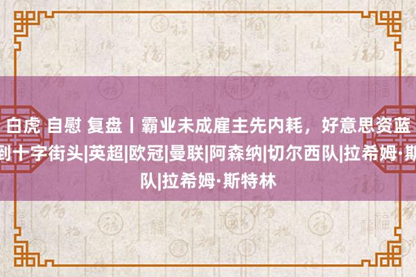 白虎 自慰 复盘丨霸业未成雇主先内耗，好意思资蓝军走到十字街头|英超|欧冠|曼联|阿森纳|切尔西队|拉希姆·斯特林