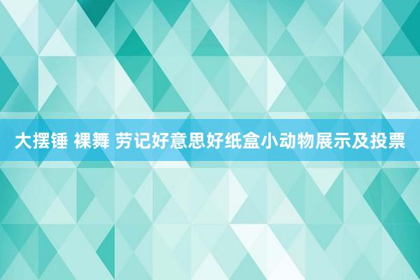 大摆锤 裸舞 劳记好意思好纸盒小动物展示及投票