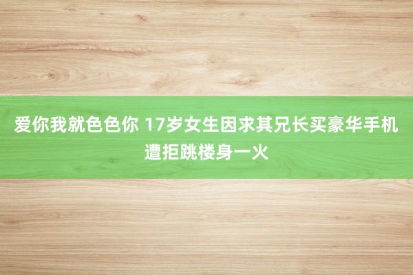 爱你我就色色你 17岁女生因求其兄长买豪华手机遭拒跳楼身一火