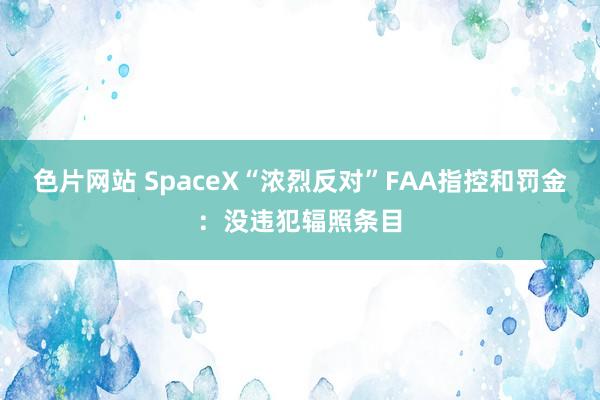 色片网站 SpaceX“浓烈反对”FAA指控和罚金：没违犯辐照条目