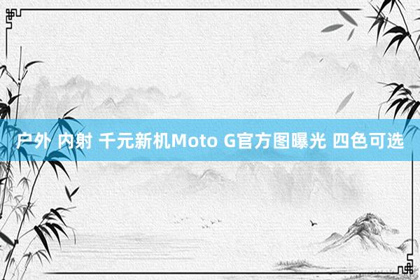 户外 内射 千元新机Moto G官方图曝光 四色可选