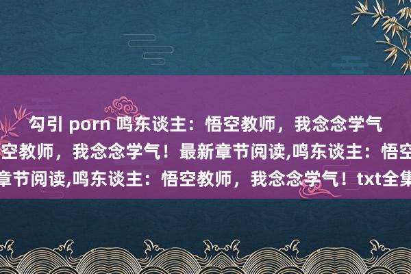 勾引 porn 鸣东谈主：悟空教师，我念念学气！无弹窗，鸣东谈主：悟空教师，我念念学气！最新章节阅读，鸣东谈主：悟空教师，我念念学气！txt全集