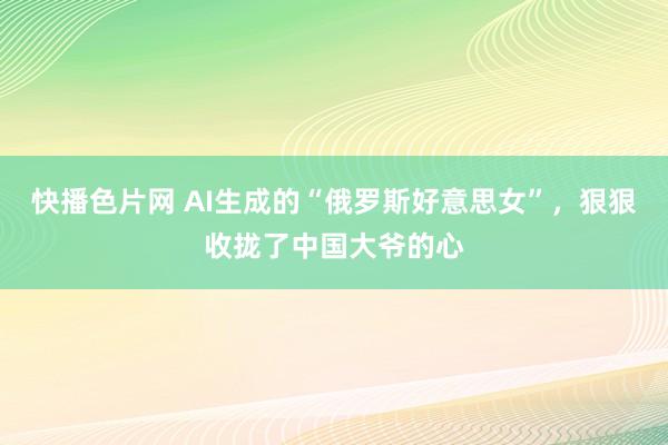 快播色片网 AI生成的“俄罗斯好意思女”，狠狠收拢了中国大爷的心