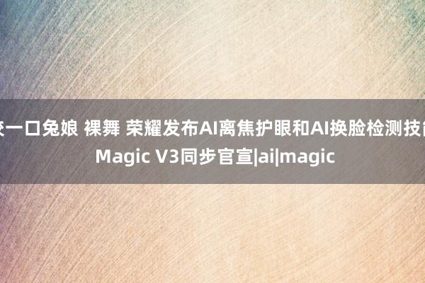 咬一口兔娘 裸舞 荣耀发布AI离焦护眼和AI换脸检测技能 Magic V3同步官宣|ai|magic