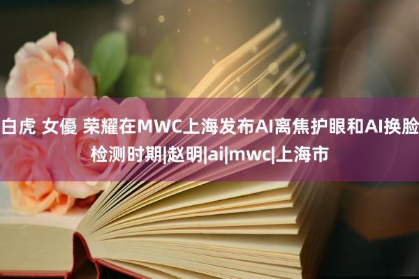 白虎 女優 荣耀在MWC上海发布AI离焦护眼和AI换脸检测时期|赵明|ai|mwc|上海市