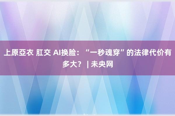 上原亞衣 肛交 AI换脸：“一秒魂穿”的法律代价有多大？ | 未央网