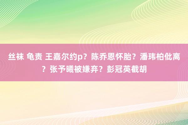 丝袜 龟责 王嘉尔约p？陈乔恩怀胎？潘玮柏仳离？张予曦被嫌弃？彭冠英截胡