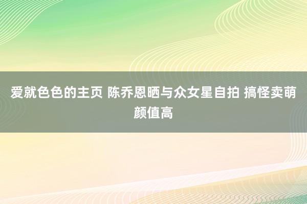 爱就色色的主页 陈乔恩晒与众女星自拍 搞怪卖萌颜值高