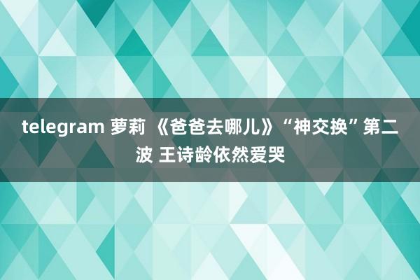 telegram 萝莉 《爸爸去哪儿》“神交换”第二波 王诗龄依然爱哭