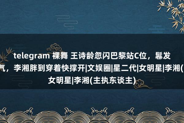 telegram 裸舞 王诗龄忽闪巴黎站C位，鬈发红唇打扮贵气，李湘胖到穿着快撑开|文娱圈|星二代|女明星|李湘(主执东谈主)