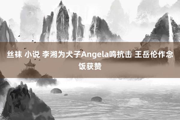 丝袜 小说 李湘为犬子Angela鸣抗击 王岳伦作念饭获赞