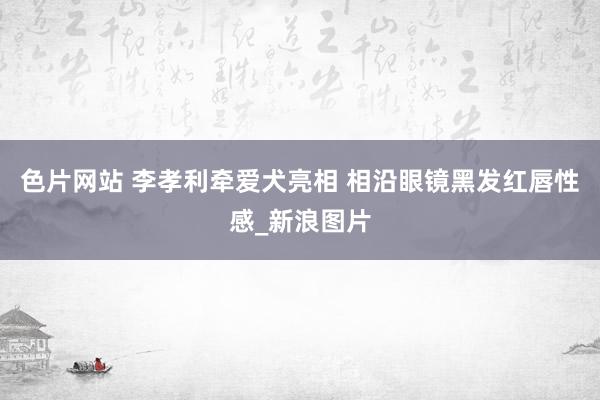 色片网站 李孝利牵爱犬亮相 相沿眼镜黑发红唇性感_新浪图片