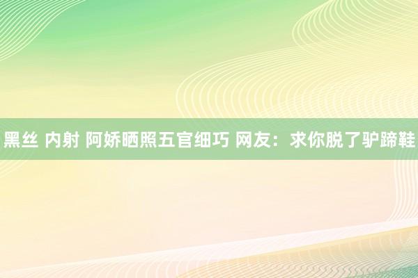 黑丝 内射 阿娇晒照五官细巧 网友：求你脱了驴蹄鞋