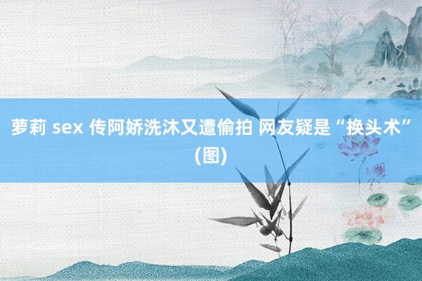 萝莉 sex 传阿娇洗沐又遭偷拍 网友疑是“换头术”(图)