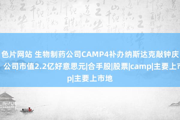 色片网站 生物制药公司CAMP4补办纳斯达克敲钟庆典：公司市值2.2亿好意思元|合手股|股票|camp|主要上市地