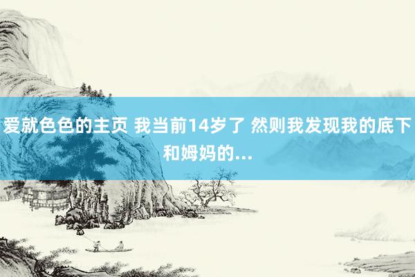 爱就色色的主页 我当前14岁了 然则我发现我的底下和姆妈的...