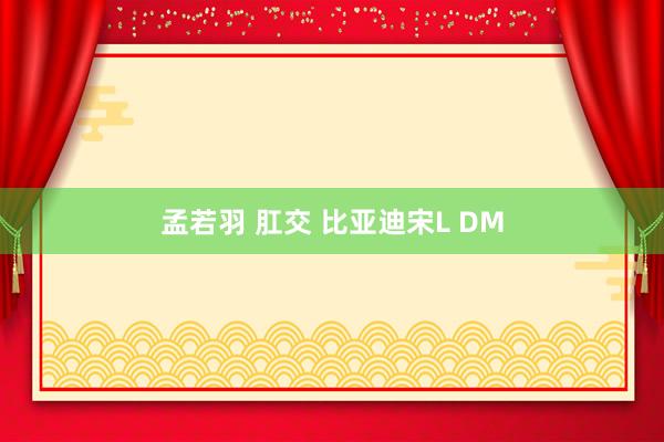 孟若羽 肛交 比亚迪宋L DM