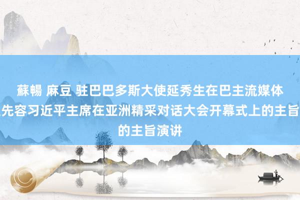 蘇暢 麻豆 驻巴巴多斯大使延秀生在巴主流媒体撰文先容习近平主席在亚洲精采对话大会开幕式上的主旨演讲