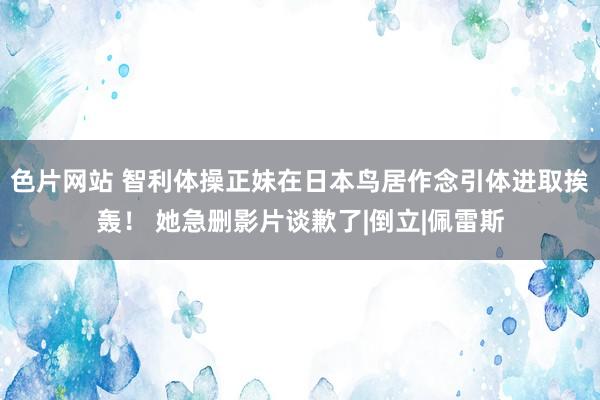 色片网站 智利体操正妹在日本鸟居作念引体进取挨轰！ 她急删影片谈歉了|倒立|佩雷斯