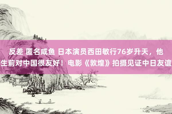 反差 匿名咸鱼 日本演员西田敏行76岁升天，他生前对中国很友好！电影《敦煌》拍摄见证中日友谊