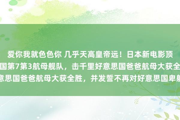 爱你我就色色你 几乎天高皇帝远！日本新电影顶用倭寇潜艇单挑好意思国第7第3航母舰队，击千里好意思国爸爸航母大获全胜，并发誓不再对好意思国卑躬抵挡