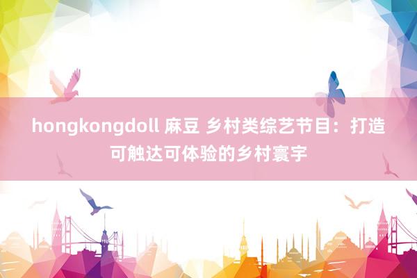 hongkongdoll 麻豆 乡村类综艺节目：打造可触达可体验的乡村寰宇